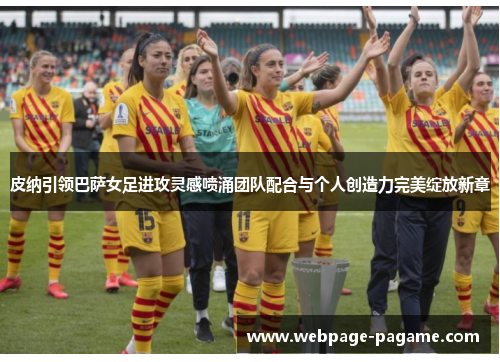 皮纳引领巴萨女足进攻灵感喷涌团队配合与个人创造力完美绽放新章