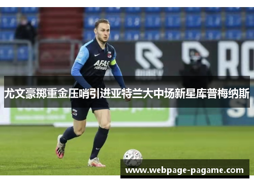 尤文豪掷重金压哨引进亚特兰大中场新星库普梅纳斯 尤文豪掷重金压哨引进亚特兰大中场新星库普梅纳斯